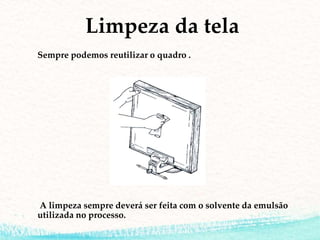 Limpeza da tela
Sempre podemos reutilizar o quadro .
A limpeza sempre deverá ser feita com o solvente da emulsão
utilizada no processo.
 