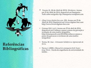 • Favaro, K. (24 de Abril de 2012). Wordpress. Acesso
em 25 de Abril de 2014, disponível em Stamparia -
Tudo sobre serigrafia: ttp://stamparia.wordpress.com
• eShop Livros digitais free.com. (20). Acesso em 25 de
Abril de 2014, disponível em Livros digitais free.com:
http://www.livros-digitais-free.com
• Estampa Web. (s.d.). Acesso em 25 de abril de 2014,
disponível em Conheça o passo a passo da gravação e
revelação de uma matriz serigráfica:
http://estampaweb.com/2012/04/conheca-o-passo-a-
passo-da-gravacao-e-revelacao-de-uma-matriz-
serigrafica/
• Torres, M. Asas - Artesanato Solidário no Aglomerado da
Serra.
• Neves, J. (2000.). Manual de estamparia têxtil Autor:
Jorge Neves . Escola de engenharia da universidade do
minho. .
Referências
Bibliográficas
 