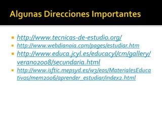Algunas Direcciones Importanteshttp://www.tecnicas-de-estudio.org/http://www.webdianoia.com/pages/estudiar.htmhttp://www.educa.jcyl.es/educacyl/cm/gallery/verano2008/secundaria.htmlhttp://www.isftic.mepsyd.es/w3/eos/MaterialesEducativos/mem2006/aprender_estudiar/index2.html