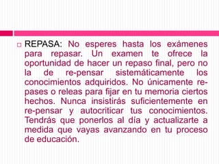 REPASA: No esperes hasta los exámenes para repasar. Un examen te ofrece la oportunidad de hacer un repaso final, pero no la de re-pensar sistemáticamente los conocimientos adquiridos. No únicamente re-pases o releas para fijar en tu memoria ciertos hechos. Nunca insistirás suficientemente en re-pensar y autocriticar tus conocimientos. Tendrás que ponerlos al día y actualizarte a medida que vayas avanzando en tu proceso de educación.