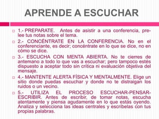 APRENDE A ESCUCHAR1.- PREPARATE. 	Antes de asistir a una conferencia, pre-lee tus notas sobre el tema.2.- CONCÉNTRATE EN LA CONFERENCIA. No en el conferenciante, es decir; concéntrate en lo que se dice, no en cómo se dice.3.- ESCUCHA CON MENTA ABIERTA. No te cierres de antemano a todo lo que vas a escuchar; pero tampoco estés dispuesto a aceptar todo sin crítica ni evaluación objetiva del mensaje.4.- MANTENTE ALERTA FÍSICA Y MENTALMENTE. Elige un sitio donde puedas escuchar y donde no te distraigan los ruidos o un vecino.5.- UTILIZA EL PROCESO ESCUCHAR-PENSAR-ESCRIBIR. Antes de escribir, de tomar notas, escucha atentamente y piensa agudamente en lo que estás oyendo. Analiza y selecciona las ideas centrales y escríbelas con tus propias palabras.