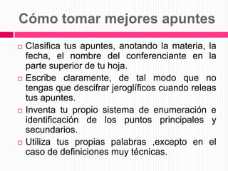 Cómo tomar mejores apuntesClasifica tus apuntes, anotando la materia, la fecha, el nombre del conferenciante en la parte superior de tu hoja.Escribe claramente, de tal modo que no tengas que descifrar jeroglíficos cuando releas tus apuntes.Inventa tu propio sistema de enumeración e identificación de los puntos principales y secundarios.Utiliza tus propias palabras ,excepto en el caso de definiciones muy técnicas.