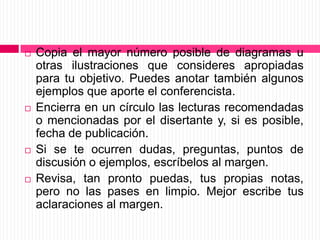 Copia el mayor número posible de diagramas u otras ilustraciones que consideres apropiadas para tu objetivo. Puedes anotar también algunos ejemplos que aporte el conferencista.Encierra en un círculo las lecturas recomendadas o mencionadas por el disertante y, si es posible, fecha de publicación.Si se te ocurren dudas, preguntas, puntos de discusión o ejemplos, escríbelos al margen.Revisa, tan pronto puedas, tus propias notas, pero no las pases en limpio. Mejor escribe tus aclaraciones al margen.