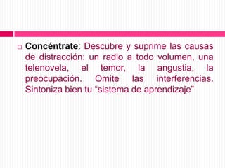 Concéntrate: Descubre y suprime las causas de distracción: un radio a todo volumen, una telenovela, el temor, la angustia, la preocupación. Omite las interferencias. Sintoniza bien tu “sistema de aprendizaje”