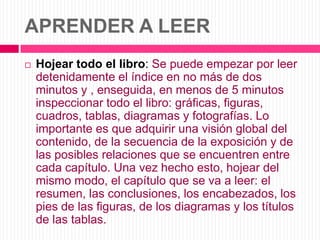 APRENDER A LEERHojear todo el libro: Se puede empezar por leer detenidamente el índice en no más de dos minutos y , enseguida, en menos de 5 minutos inspeccionar todo el libro: gráficas, figuras, cuadros, tablas, diagramas y fotografías. Lo importante es que adquirir una visión global del contenido, de la secuencia de la exposición y de las posibles relaciones que se encuentren entre cada capítulo. Una vez hecho esto, hojear del mismo modo, el capítulo que se va a leer: el resumen, las conclusiones, los encabezados, los pies de las figuras, de los diagramas y los títulos de las tablas.