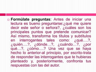 Formúlate preguntas: Antes de iniciar una lectura es bueno preguntarse:¿qué me quiere decir este señor o señora?, ¿cuáles son los principales puntos que pretende comunicar? Así mismo, transforma los títulos y subtítulos en interrogantes tales como: ¿qué….?, ¿quién….?, ¿dónde…?, ¿cuándo…?, ¿por qué…?, ¿cómo….? Una vez que se haya hecho lo anterior-al principio, por escrito-trata de responder las interrogantes que te hubieras planteado y, posteriormente, confronta tus respuestas con las del autor.