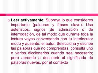 Leer activamente: Subraya lo que consideres importante (palabras y frases clave). Usa asteriscos, signos de admiración o de interrogación, de tal modo que durante toda la lectura vayas conversando con tu interlocutor mudo y ausente: el autor. Selecciona y escribe las palabras que no comprendas, consulta uno o varios diccionarios cuando sea necesario; pero aprende a descubrir el significado de palabras nuevas, por el contexto