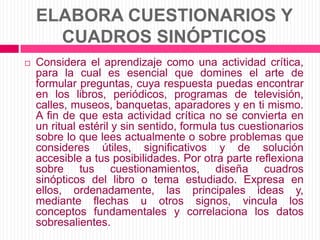 ELABORA CUESTIONARIOS Y CUADROS SINÓPTICOSConsidera el aprendizaje como una actividad crítica, para la cual es esencial que domines el arte de formular preguntas, cuya respuesta puedas encontrar en los libros, periódicos, programas de televisión, calles, museos, banquetas, aparadores y en ti mismo. A fin de que esta actividad crítica no se convierta en un ritual estéril y sin sentido, formula tus cuestionarios sobre lo que lees actualmente o sobre problemas que consideres útiles, significativos y de solución accesible a tus posibilidades. Por otra parte reflexiona sobre tus cuestionamientos, diseña cuadros sinópticos del libro o tema estudiado. Expresa en ellos, ordenadamente, las principales ideas y, mediante flechas u otros signos, vincula los conceptos fundamentales y correlaciona los datos sobresalientes.
