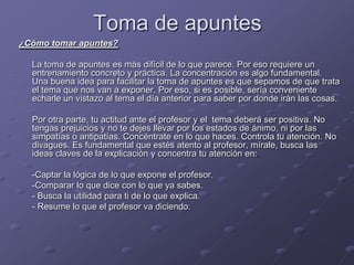 Toma de apuntes<br />¿Cómo tomar apuntes? <br />La toma de apuntes es más difícil de lo que parece. Por eso requiere un en...