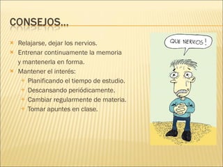 Relajarse, dejar los nervios. Entrenar continuamente la memoria  y mantenerla en forma. Mantener el interés: Planificando el tiempo de estudio. Descansando periódicamente. Cambiar regularmente de materia. Tomar apuntes en clase. 