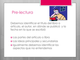 Pre-lecturaDebemos identificar el titulo del libro o artículo, el autor, en dónde se publicó  y la fecha en la que se escribióLas partes del artículo o libroLas ideas principales y secundariasIgualmente debemos identificar los aspectos que no entendemos