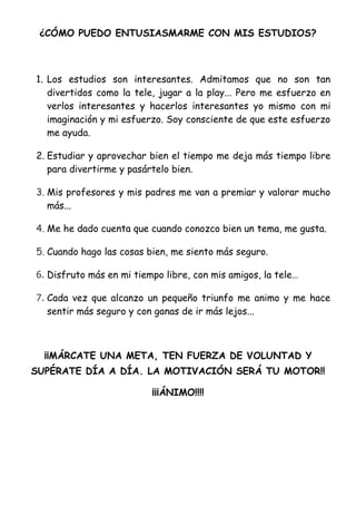 ¿CÓMO PUEDO ENTUSIASMARME CON MIS ESTUDIOS?



1. Los estudios son interesantes. Admitamos que no son tan
   divertidos como la tele, jugar a la play... Pero me esfuerzo en
   verlos interesantes y hacerlos interesantes yo mismo con mi
   imaginación y mi esfuerzo. Soy consciente de que este esfuerzo
   me ayuda.

2. Estudiar y aprovechar bien el tiempo me deja más tiempo libre
   para divertirme y pasártelo bien.

3. Mis profesores y mis padres me van a premiar y valorar mucho
   más...

4. Me he dado cuenta que cuando conozco bien un tema, me gusta.

5. Cuando hago las cosas bien, me siento más seguro.

6. Disfruto más en mi tiempo libre, con mis amigos, la tele…

7. Cada vez que alcanzo un pequeño triunfo me animo y me hace
   sentir más seguro y con ganas de ir más lejos...



  ¡¡MÁRCATE UNA META, TEN FUERZA DE VOLUNTAD Y
SUPÉRATE DÍA A DÍA. LA MOTIVACIÓN SERÁ TU MOTOR!!

                          ¡¡¡ÁNIMO!!!!
 