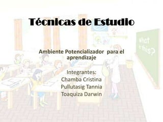 Técnicas de Estudio

 Ambiente Potencializador para el
           aprendizaje

           Integrantes:
         Chamba Cristina
         Pullutasig Tannia
         Toaquiza Darwin
 