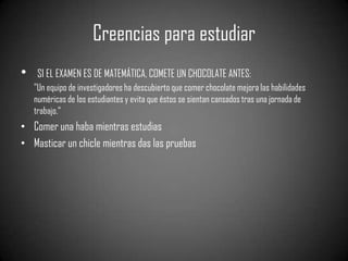 Creencias para estudiar
•    SI EL EXAMEN ES DE MATEMÁTICA, COMETE UN CHOCOLATE ANTES:
    "Un equipo de investigadores ha descubierto que comer chocolate mejora las habilidades
    numéricas de los estudiantes y evita que éstos se sientan cansados tras una jornada de
    trabajo.“
• Comer una haba mientras estudias
• Masticar un chicle mientras das las pruebas
 