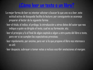 ¿Cómo leer un texto o un libro?
La mejor forma de leer es intentar adivinar o buscar lo que uno va a leer, esta
     actitud activa de búsqueda facilita la lectura; por consiguiente se aconseja
     preparar al lector de la siguiente forma:
· leer el título, el índice, el prólogo, la introducción u otros datos del autor que nos
     indique a quién va dirigido el texto, cual es su formación, etc;
· leer el principio y/o el final de algún capítulo o algún u otro punto del libro o texto,
     para ver si se cumplen las expectativas previstas;
· leer rápidamente, por encima, para ver si lo que propone el libro nos interesa o
     es útil;
· leer despacio, subrayar o tomar notas o incluso escribir anotaciones al margen;
 