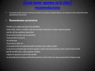 ¿Como tomar apuntes en la clase?
                                recomendaciones
•    Los apuntes pueden tomarse en forma de resumen si se explican conceptos lógicos o con esquemas si hay mucha información,
     especialmente memorística

•    Recomendaciones aproximativas:

- Escribir en un cuaderno de hojas intercambiables;
- anotar fecha, materia y profesor, cada día, para poder coleccionar y ordenar mejor los apuntes;
- escribir sólo las cuestiones importantes:
- lo que indica el profesor que es importante
- lo que escribe en la pizarra
- las definiciones
- lo que más se repite, etc.
- si se pierde el hilo de la explicación pedir al profesor que lo vuelva a repetir;
- si aún así no se entiende dejar de tomar apuntes y centrar más aún la atención o tomar notas de forma literal;
-escribir con letra clara y dejar espacios en blanco;
- repasar los apuntes en casa lo antes posible;
- se aprovecha más el tiempo escribiendo los apuntes con letra clara en la clase que pasarlos en limpio en casa.
 