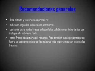 Recomendaciones generales
•   leer el texto y tratar de comprenderlo;
• subrayar según las indicaciones anteriores;
• construir una o varias frases enlazando las palabras más importantes que
  incluyan el sentido del texto;
• estas frases constituirían el resumen. Pero también puede presentarse en
  forma de esquema enlazando las palabras más Importantes con los detalles
  básicos.
 