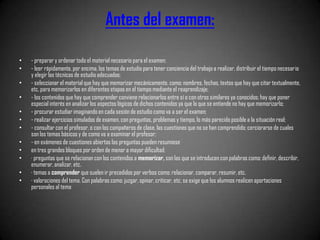 Antes del examen:

•   - preparar y ordenar todo el material necesario para el examen;
•   - leer rápidamente, por encima, los temas de estudio para tener conciencia del trabajo a realizar, distribuir el tiempo necesario
    y elegir las técnicas de estudio adecuadas;
•   - seleccionar el material que hay que memorizar mecánicamente, como: nombres, fechas, textos que hay que citar textualmente,
    etc, para memorizarlos en diferentes etapas en el tiempo mediante el reaprendizaje;
•   - los contenidos que hay que comprender conviene relacionarlos entre sí o con otros similares ya conocidos; hay que poner
    especial interés en analizar los aspectos lógicos de dichos contenidos ya que lo que se entiende no hay que memorizarlo;
•   - procurar estudiar imaginando en cada sesión de estudio como va a ser el examen;
•   - realizar ejercicios simulados de examen, con preguntas, problemas y tiempo, lo más parecido posible a la situación real;
•   - consultar con el profesor, o con los compañeros de clase, las cuestiones que no se han comprendido; cerciorarse de cuales
    son los temas básicos y de como va a examinar el profesor;
•   - en exámenes de cuestiones abiertas las preguntas pueden resumiese
•   en tres grandes bloques por orden de menor a mayor dificultad:
•   · preguntas que se relacionan con los contenidos a memorizar, son las que se introducen con palabras como: definir, describir,
    enumerar, analizar, etc.
•   · temas a comprender que suelen ir precedidos por verbos como: relacionar, comparar, resumir, etc.
•   · valoraciones del tema. Con palabras como: juzgar, opinar, criticar, etc, se exige que los alumnos realicen aportaciones
    personales al tema
 