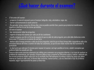 ¿Qué hacer durante el examen?

•   El día antes del examen:
•   - preparar el material necesario para el examen: bolígrafo, reloj, calculadora, regia, etc;
•   - dormir suficientemente la noche anterior;
•   - No aprender temas nuevos los últimos días, sino se pueden asimilar bien, puesto que produciría transferencia
    negativa e interferiría con los temas aprendidos.
•   Durante el examen:
•   · leer atentamente todas las preguntas;
•   · repartir el tiempo de¡ examen por cada una de las cuestiones;
•   · resulta ventajoso escribir en forma de esquema lo que se sabe de cada pregunta, pero sólo debe dedicarse a esta
    tarea unos 1 0 minutos en un examen de una hora;
•   · dedicar sólo el tiempo previsto a cada una de las preguntas; caso de que no haya tiempo debe responderse sólo a los
    conceptos básicos del tema a examen de todas las cuestiones, ya que de este modo resulta más fácil aumentar la
    puntuación;
•   · lo ideal sería que sobrasen 5 minutos para repasar el examen, corregir posibles errores y añadir conceptos que
    pudieran habernos pasado por alto.
•   Como es obvio estas técnicas solamente son válidas para exámenes con preguntas abiertas, si se trata de resolver un
    problema de matemáticas, por ejemplo, el alumno deberá tener presente los diferentes pasos a realizar, sabiendo que,
    los errores primeros stielen repercutir en el resultado final. Normalmente el profesor explica los pasos que deben
    tenerse en cuenta en cada caso, el alumno debe anotarlos, memorizarlos y, una vez detectado el tipo de problema
    expuesto, seguir rigurosamente los pasos ya descritos
 