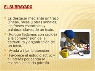  Es destacar mediante un trazo
  (líneas, rayas u otras señales)
  las frases esenciales y
  palabras claves de un texto.
 · Porque llegamos con rapidez
  a la comprensión de la
  estructura y organización de
  un texto.
 · Ayuda a fijar la atención
 · Favorece el estudio activo y
  el interés por captar lo
  esencial de cada párrafo.
 