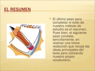    El último paso para
    completar el éxito de
    nuestro método de
    estudio es el resumen.
    Pues bien, el siguiente
    paso consiste,
    sencillamente, en
    realizar una breve
    redacción que recoja las
    ideas principales del
    texto pero utilizando
    nuestro propio
    vocabulario.
 