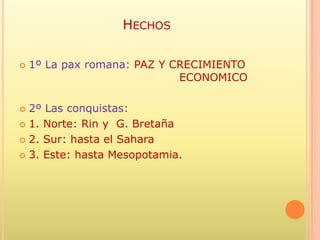 HECHOS

   1º La pax romana: PAZ Y CRECIMIENTO
                             ECONOMICO

 2º Las conquistas:
 1. Norte: Rin y G. Bretaña

 2. Sur: hasta el Sahara

 3. Este: hasta Mesopotamia.
 
