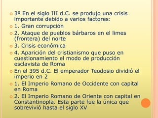  3º En el siglo III d.C. se produjo una crisis
  importante debido a varios factores:
 1. Gran corrupción
 2. Ataque de pueblos bárbaros en el limes
  (frontera) del norte
 3. Crisis económica
 4. Aparición del cristianismo que puso en
  cuestionamiento el modo de producción
  esclavista de Roma
 En el 395 d.C. El emperador Teodosio dividió el
  imperio en 2
 1. El Imperio Romano de Occidente con capital
  en Roma
 2. El Imperio Romano de Oriente con capital en
  Constantinopla. Esta parte fue la única que
  sobrevivió hasta el siglo XV
 