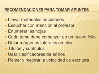 RECOMENDACIONES PARA TOMAR APUNTES
 Llevar materiales necesarios
 Escuchar con atención al profesor
 Enumerar las hojas
 Cada tema debe comenzar en un nuevo folio
 Dejar márgenes laterales amplios
 Títulos y subtítulos
 Usar clasificadores de anillos
 Releer y mejorar la velocidad de escritura
 