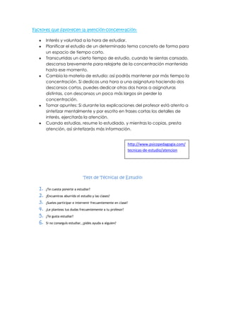 Factores que favorecen la atención-concentración:
Interés y voluntad a la hora de estudiar.
Planificar el estudio de un determinado tema concreto de forma para
un espacio de tiempo corto.
Transcurridas un cierto tiempo de estudio, cuando te sientas cansado,
descansa brevemente para relajarte de la concentración mantenida
hasta ese momento.
Cambia la materia de estudio: así podrás mantener por más tiempo la
concentración. Si dedicas una hora a una asignatura haciendo dos
descansos cortos, puedes dedicar otras dos horas a asignaturas
distintas, con descansos un poco más largos sin perder la
concentración.
Tomar apuntes: Si durante las explicaciones del profesor está atento a
sintetizar mentalmente y por escrito en frases cortas los detalles de
interés, ejercitarás la atención.
Cuando estudias, resume lo estudiado, y mientras lo copias, presta
atención, así sintetizarás más información.

http://www.psicopedagogia.com/
tecnicas-de-estudio/atencion

Test de Técnicas de Estudio:

1.
2.
3.
4.
5.
6.

¿Te cuesta ponerte a estudiar?
¿Encuentras aburrido el estudio y las clases?
¿Sueles participar e intervenir frecuentemente en clase?
¿Le planteas tus dudas frecuentemente a tu profesor?
¿Te gusta estudiar?
Si no conseguís estudiar, ¿pides ayuda a alguien?

 