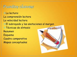 La lectura:
La comprensión lectora
La velocidad lectora
El subrayado y las anotaciones al margen
Técnicas de síntesis:
Resumen
Esquema
Cuadro comparativo
Mapas conceptuales

 