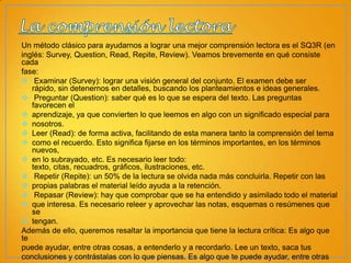 Un método clásico para ayudarnos a lograr una mejor comprensión lectora es el SQ3R (en
inglés: Survey, Question, Read, Repite, Review). Veamos brevemente en qué consiste
cada
fase:
 Examinar (Survey): lograr una visión general del conjunto. El examen debe ser
rápido, sin detenernos en detalles, buscando los planteamientos e ideas generales.
 Preguntar (Question): saber qué es lo que se espera del texto. Las preguntas
favorecen el
 aprendizaje, ya que convierten lo que leemos en algo con un significado especial para
 nosotros.
 Leer (Read): de forma activa, facilitando de esta manera tanto la comprensión del tema
 como el recuerdo. Esto significa fijarse en los términos importantes, en los términos
nuevos,
 en lo subrayado, etc. Es necesario leer todo:
texto, citas, recuadros, gráficos, ilustraciones, etc.
 Repetir (Repite): un 50% de la lectura se olvida nada más concluirla. Repetir con las
 propias palabras el material leído ayuda a la retención.
 Repasar (Review): hay que comprobar que se ha entendido y asimilado todo el material
 que interesa. Es necesario releer y aprovechar las notas, esquemas o resúmenes que
se
 tengan.
Además de ello, queremos resaltar la importancia que tiene la lectura crítica: Es algo que
te
puede ayudar, entre otras cosas, a entenderlo y a recordarlo. Lee un texto, saca tus
conclusiones y contrástalas con lo que piensas. Es algo que te puede ayudar, entre otras

 
