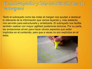 Tanto el subrayado como las notas al margen nos ayudan a destacar
lo relevante de la información que vamos leyendo y, más adelante,
nos servirán para estructurarla y sintetizarla. El subrayado nos facilita
también realizar con mayor agilidad posteriores lecturas. Por su parte,
las anotaciones sirven para hacer obvios aspectos que están
implícitos en el contenido, pero que a veces no son explícitos en el
texto.

 