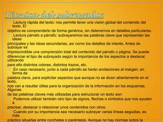  Lectura rápida del texto: nos permite tener una visión global del contenido del
texto. El
objetivo es comprenderlo de forma genérica, sin detenernos en detalles particulares.
 Lectura párrafo a párrafo: subrayaremos las palabras clave que representan las
ideas
principales y las ideas secundarias, así como los detalles de interés. Antes de
subrayar es
imprescindible una comprensión total del contenido del párrafo o página. Se puede
diferenciar el tipo de subrayado según la importancia de los aspectos a destacar,
utilizando
para ello distintos colores, distintos trazos, etc.
 En caso necesario, junto a cada párrafo se harán anotaciones al margen, en
forma de
palabra clave, para explicitar aspectos que aunque no se dicen abiertamente en el
texto,
nos van a resultar útiles para la organización de la información en los esquemas.
Algunas
de las palabras claves más utilizadas para estructurar un texto son:
 Podemos utilizar también otro tipo de signos, flechas o símbolos que nos ayuden
a
precisar, destacar o relacionar unos contenidos con otros.
 Cuando por su importancia sea necesario subrayar varias líneas seguidas, es
más
práctico situarlas entre corchetes o paréntesis. Aunque no hay normas sobre la

 