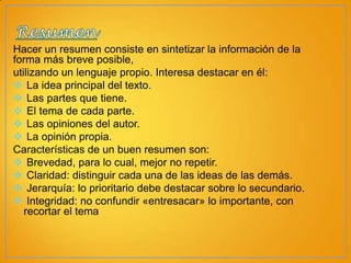 Hacer un resumen consiste en sintetizar la información de la
forma más breve posible,
utilizando un lenguaje propio. Interesa destacar en él:
 La idea principal del texto.
 Las partes que tiene.
 El tema de cada parte.
 Las opiniones del autor.
 La opinión propia.
Características de un buen resumen son:
 Brevedad, para lo cual, mejor no repetir.
 Claridad: distinguir cada una de las ideas de las demás.
 Jerarquía: lo prioritario debe destacar sobre lo secundario.
 Integridad: no confundir «entresacar» lo importante, con
recortar el tema

 