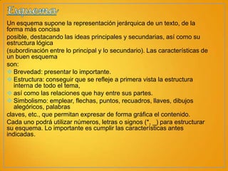 Un esquema supone la representación jerárquica de un texto, de la
forma más concisa
posible, destacando las ideas principales y secundarias, así como su
estructura lógica
(subordinación entre lo principal y lo secundario). Las características de
un buen esquema
son:
 Brevedad: presentar lo importante.
 Estructura: conseguir que se refleje a primera vista la estructura
interna de todo el tema,
 así como las relaciones que hay entre sus partes.
 Simbolismo: emplear, flechas, puntos, recuadros, llaves, dibujos
alegóricos, palabras
claves, etc., que permitan expresar de forma gráfica el contenido.
Cada uno podrá utilizar números, letras o signos (*, _) para estructurar
su esquema. Lo importante es cumplir las características antes
indicadas.

 