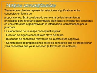 Tienen como objetivo representar relaciones significativas entre
conceptos en forma de
proposiciones. Está considerado como una de las herramientas
principales para facilitar el aprendizaje significativo: integrar los conceptos
en una estructura organizativa de la información, caracterizada por la
jerarquía.
La elaboración de un mapa conceptual implica:
• Elección de signos conceptuales clave del texto.
• Búsqueda de conceptos relevantes en la estructura cognitiva.
• Construcción de proposiciones entre los conceptos que se proporcionan
y los conceptos que ya se conocen (a través de los enlaces).

 
