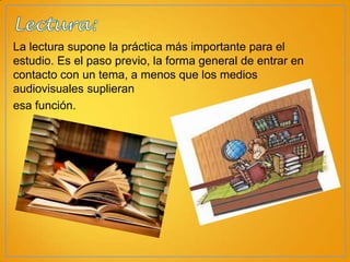 La lectura supone la práctica más importante para el
estudio. Es el paso previo, la forma general de entrar en
contacto con un tema, a menos que los medios
audiovisuales suplieran
esa función.

 