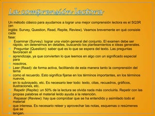 Un método clásico para ayudarnos a lograr una mejor comprensión lectora es el SQ3R
(en
inglés: Survey, Question, Read, Repite, Review). Veamos brevemente en qué consiste
cada
fase:
 Examinar (Survey): lograr una visión general del conjunto. El examen debe ser
rápido, sin detenernos en detalles, buscando los planteamientos e ideas generales.
 Preguntar (Question): saber qué es lo que se espera del texto. Las preguntas
favorecen el
 aprendizaje, ya que convierten lo que leemos en algo con un significado especial
para
 nosotros.
 Leer (Read): de forma activa, facilitando de esta manera tanto la comprensión del
tema
 como el recuerdo. Esto significa fijarse en los términos importantes, en los términos
nuevos,
 en lo subrayado, etc. Es necesario leer todo: texto, citas, recuadros, gráficos,
ilustraciones, etc.
 Repetir (Repite): un 50% de la lectura se olvida nada más concluirla. Repetir con las
 propias palabras el material leído ayuda a la retención.
 Repasar (Review): hay que comprobar que se ha entendido y asimilado todo el
material
 que interesa. Es necesario releer y aprovechar las notas, esquemas o resúmenes
que se
 tengan.

 