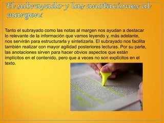 Tanto el subrayado como las notas al margen nos ayudan a destacar
lo relevante de la información que vamos leyendo y, más adelante,
nos servirán para estructurarla y sintetizarla. El subrayado nos facilita
también realizar con mayor agilidad posteriores lecturas. Por su parte,
las anotaciones sirven para hacer obvios aspectos que están
implícitos en el contenido, pero que a veces no son explícitos en el
texto.

 