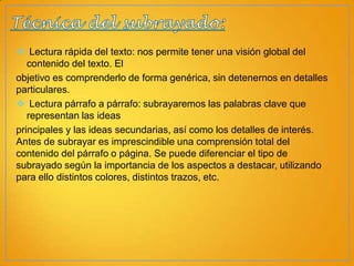  Lectura rápida del texto: nos permite tener una visión global del
contenido del texto. El
objetivo es comprenderlo de forma genérica, sin detenernos en detalles
particulares.
 Lectura párrafo a párrafo: subrayaremos las palabras clave que
representan las ideas
principales y las ideas secundarias, así como los detalles de interés.
Antes de subrayar es imprescindible una comprensión total del
contenido del párrafo o página. Se puede diferenciar el tipo de
subrayado según la importancia de los aspectos a destacar, utilizando
para ello distintos colores, distintos trazos, etc.

 