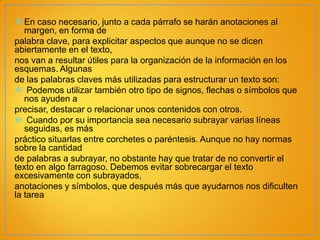  En caso necesario, junto a cada párrafo se harán anotaciones al
margen, en forma de
palabra clave, para explicitar aspectos que aunque no se dicen
abiertamente en el texto,
nos van a resultar útiles para la organización de la información en los
esquemas. Algunas
de las palabras claves más utilizadas para estructurar un texto son:
 Podemos utilizar también otro tipo de signos, flechas o símbolos que
nos ayuden a
precisar, destacar o relacionar unos contenidos con otros.
 Cuando por su importancia sea necesario subrayar varias líneas
seguidas, es más
práctico situarlas entre corchetes o paréntesis. Aunque no hay normas
sobre la cantidad
de palabras a subrayar, no obstante hay que tratar de no convertir el
texto en algo farragoso. Debemos evitar sobrecargar el texto
excesivamente con subrayados,
anotaciones y símbolos, que después más que ayudarnos nos dificulten
la tarea

 