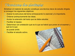 Sintetizar el material de estudio constituye una técnica clave de estudio dirigida
a conseguir los siguientes objetivos:
 Aclarar la estructura del tema entresacando lo esencial y lo importante.
 Ordenar jerárquicamente las ideas.
 Acotar la extensión del texto que se debe estudiar.
 Facilitar el repaso.
 Determinar con antelación qué es lo que se habrá que poner en el examen y
qué es lo que
se puede omitir.
 Facilitar el estudio activo.

 