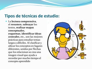 Tipos de técnicas de estudio:
 La lectura comprensiva,
el resumen, subrayar los
textos, realizar mapas
conceptuales,
esquemas, identificar ideas
centrales, etc., son las mejores
prácticas para estudiar temas
largos o difíciles. Al clasificar y
ubicar los conceptos en lugares
diferentes, unidos por flechas
que los relacionan se crea una
imagen visual que ayuda a
recordar por mucho tiempo el
concepto aprendido
 