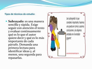 Tipos de técnicas de estudio:
 Subrayado: es una manera
sencilla y rápida. Exige
seguir con atención el texto
y evaluar continuamente
qué es lo que el autor
quiere decir y qué es lo más
importante de cada
párrafo. Demanda una
primera lectura para
identificar ideas y, al
menos, una segunda para
repasarlas.
 