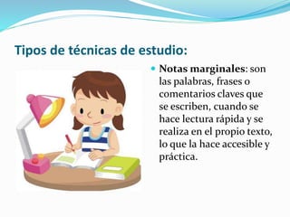 Tipos de técnicas de estudio:
 Notas marginales: son
las palabras, frases o
comentarios claves que
se escriben, cuando se
hace lectura rápida y se
realiza en el propio texto,
lo que la hace accesible y
práctica.
 