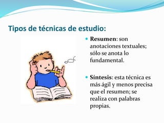 Tipos de técnicas de estudio:
 Resumen: son
anotaciones textuales;
sólo se anota lo
fundamental.
 Síntesis: esta técnica es
más ágil y menos precisa
que el resumen; se
realiza con palabras
propias.
 
