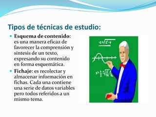 Tipos de técnicas de estudio:
 Esquema de contenido:
es una manera eficaz de
favorecer la comprensión y
síntesis de un texto,
expresando su contenido
en forma esquemática.
 Fichaje: es recolectar y
almacenar información en
fichas. Cada una contiene
una serie de datos variables
pero todos referidos a un
mismo tema.
 
