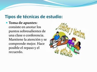 Tipos de técnicas de estudio:
 Toma de apuntes:
consiste en anotar los
puntos sobresalientes de
una clase o conferencia.
Mantiene la atención y se
comprende mejor. Hace
posible el repaso y el
recuerdo.
 