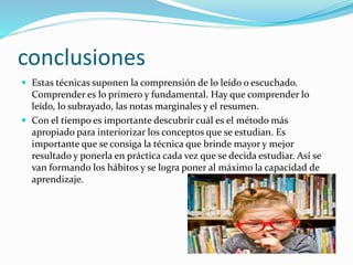 conclusiones
 Estas técnicas suponen la comprensión de lo leído o escuchado.
Comprender es lo primero y fundamental. Hay que comprender lo
leído, lo subrayado, las notas marginales y el resumen.
 Con el tiempo es importante descubrir cuál es el método más
apropiado para interiorizar los conceptos que se estudian. Es
importante que se consiga la técnica que brinde mayor y mejor
resultado y ponerla en práctica cada vez que se decida estudiar. Así se
van formando los hábitos y se logra poner al máximo la capacidad de
aprendizaje.
 