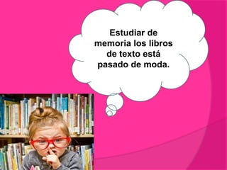 Estudiar de
memoria los libros
de texto está
pasado de moda.
 